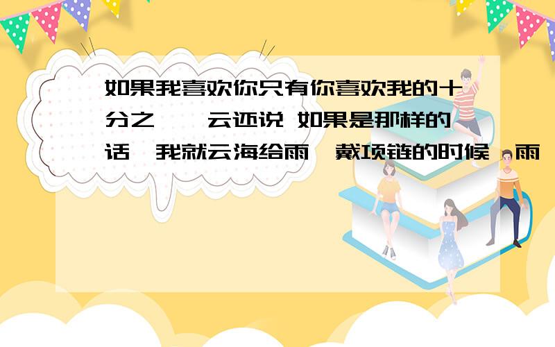 如果我喜欢你只有你喜欢我的十分之一,云还说 如果是那样的话,我就云海给雨荨戴项链的时候,雨荨问他“如果我喜欢你只有你喜欢我的十分之一,”云海说“如果是那样的话,我就要把那十分