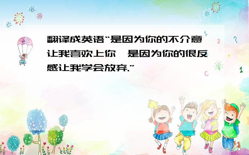 翻译成英语“是因为你的不介意让我喜欢上你,是因为你的很反感让我学会放弃.”