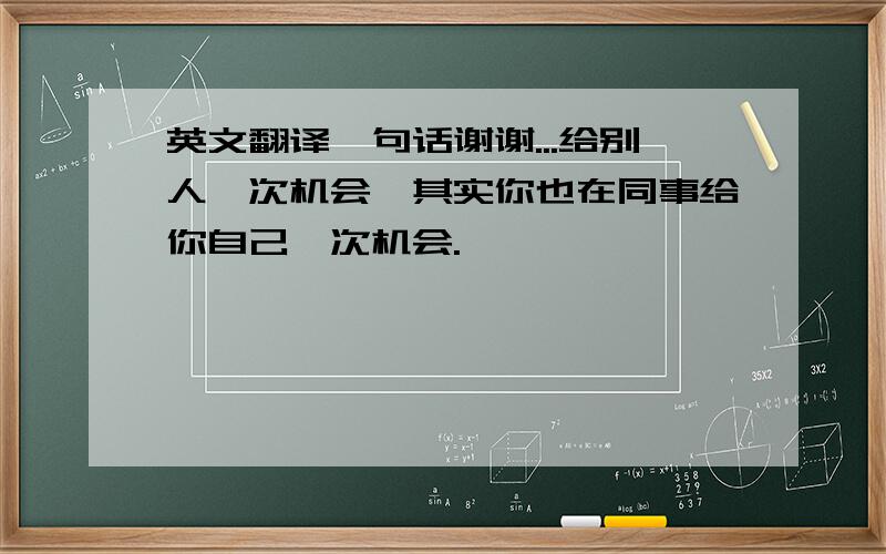 英文翻译一句话谢谢...给别人一次机会,其实你也在同事给你自己一次机会.