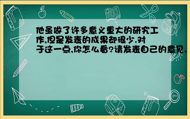 他虽做了许多意义重大的研究工作,但是发表的成果却很少.对于这一点,你怎么看?请发表自己的意见.