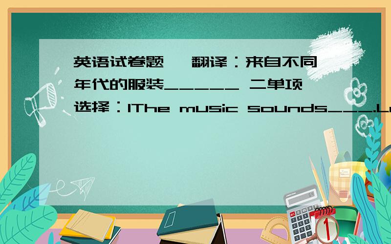 英语试卷题一 翻译：来自不同年代的服装_____ 二单项选择：1The music sounds___.Let's enjoy it.A:nice B:well C:bad D:sad2There's ___delicious fruit on the table.A.so manyB,so lots of C:so muchD:so a lot of3__were you born -l was b