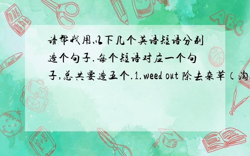 请帮我用以下几个英语短语分别造个句子.每个短语对应一个句子,总共要造五个.1.weed out 除去杂草（淘汰）2.stab in the back 背后插刀（遭人暗算）3.slap in the face 脸上挨了一耳光（公然受辱）4.b