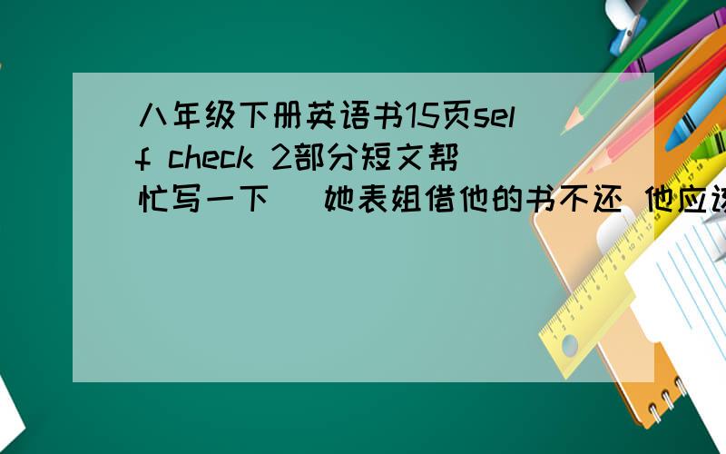 八年级下册英语书15页self check 2部分短文帮忙写一下   她表姐借他的书不还 他应该怎样做?