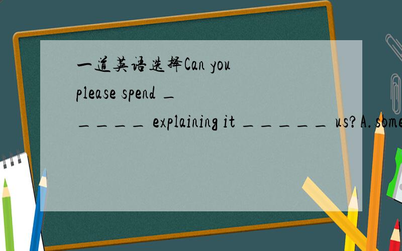 一道英语选择Can you please spend _____ explaining it _____ us?A.sometimes; to B.some time; to C.some times; for D.sometime; for