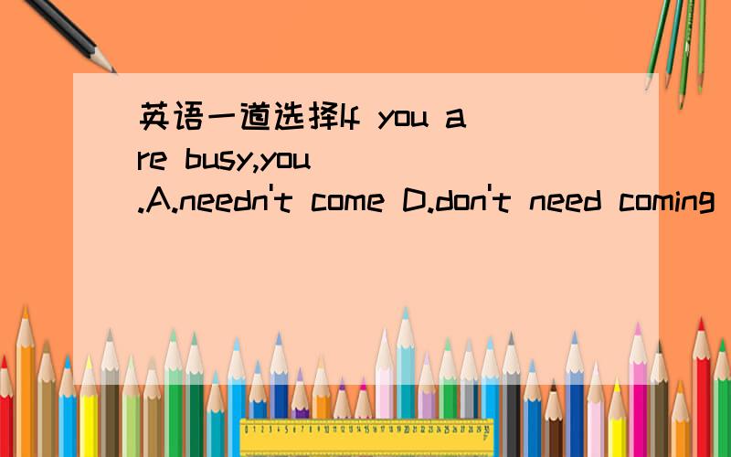 英语一道选择If you are busy,you( ).A.needn't come D.don't need coming