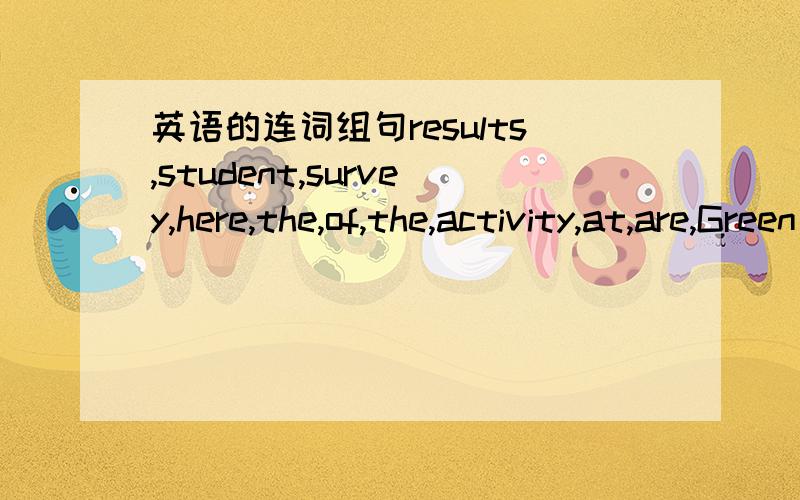 英语的连词组句results,student,survey,here,the,of,the,activity,at,are,Green High School 就这几个词,本人上初一,把我逼得没招了,所以才来请求亲们哈!会的帮我连词组句一下,回答的人有重赏!