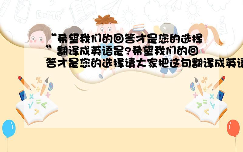 “希望我们的回答才是您的选择”翻译成英语是?希望我们的回答才是您的选择请大家把这句翻译成英语.谢谢~!