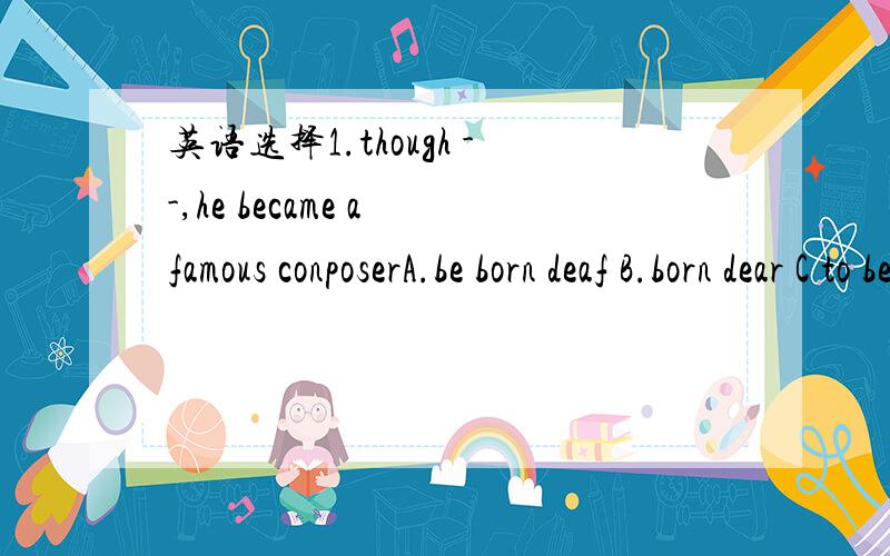 英语选择1.though --,he became a famous conposerA.be born deaf B.born dear C to bear deaf D nearing deaf2.According to the rules of the factory,you mustn't ask for leave_ you have a doctoe's note.A.unless B.on condition that C.until