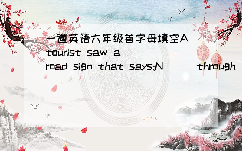 一道英语六年级首字母填空A tourist saw a road sign that says:N( ） through Way.Please Go Another Way.He looled a( ) and saw nothing wrong at all.He decided to go on,thinking the sign was a k( ) of joke.After a while he saw a broken and h(