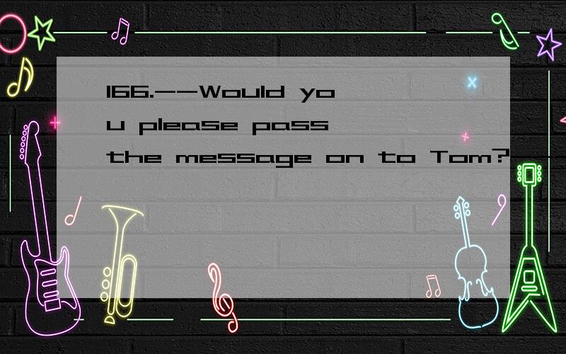 166.--Would you please pass the message on to Tom?---________.A.I’d like B.I’ll be glad to C.That would be fine D.It’s a pleasure171.His parents died when he was very young,so he was ______ by his uncle.A.brought up B.grown up C.got up D.risen1