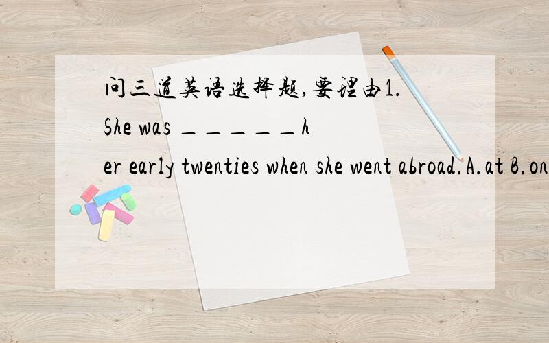 问三道英语选择题,要理由1.She was _____her early twenties when she went abroad.A.at B.on C.of D.in2.We shall go there _____we are free.A.however B.wherever C.whatever D.whenever3.I was just about to go shopping_____a friend of mine came to