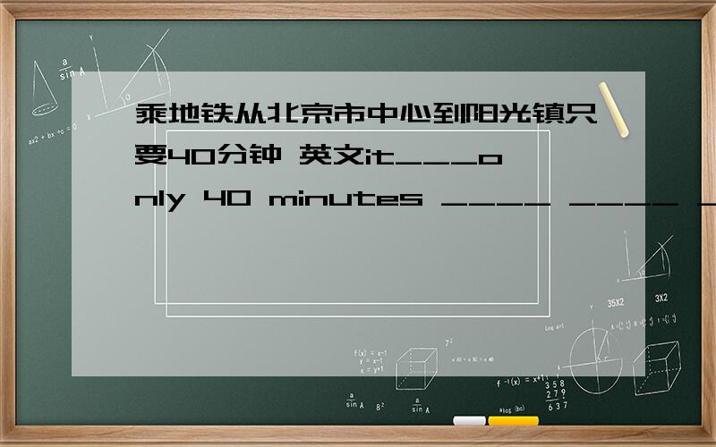 乘地铁从北京市中心到阳光镇只要40分钟 英文it___only 40 minutes ____ ____ ____Sunshine Town ____ the centre of Bijing ____ ____.