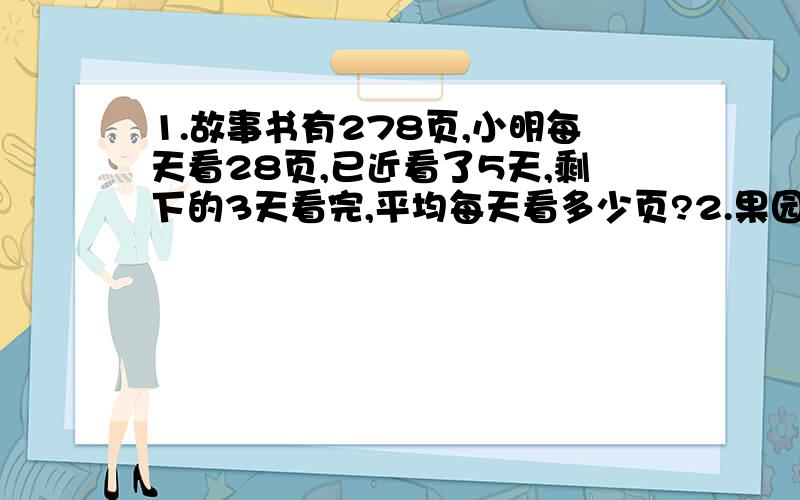 1.故事书有278页,小明每天看28页,已近看了5天,剩下的3天看完,平均每天看多少页?2.果园里共有石榴树和荔枝780.已知石榴树的棵树是荔枝树的3倍.石榴石和荔枝树各有多少棵?3.8X（X-3）=56（解方