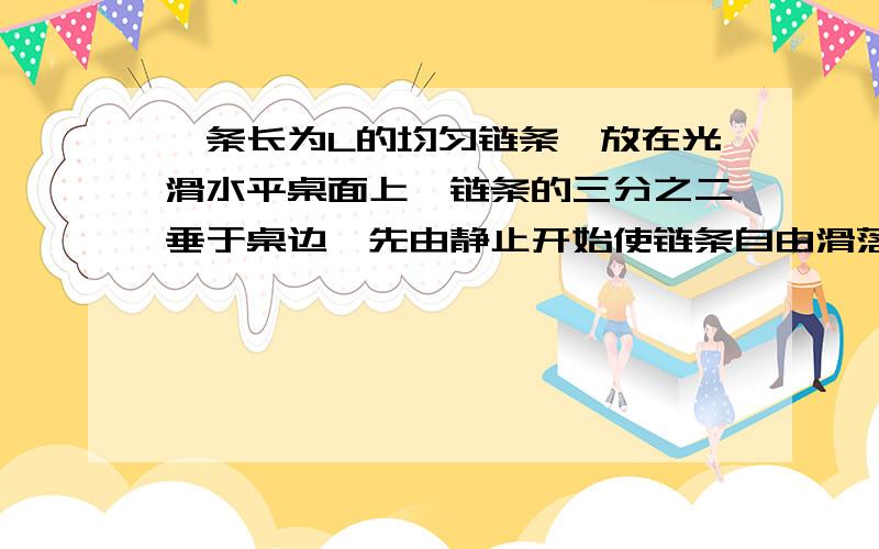 一条长为L的均匀链条,放在光滑水平桌面上,链条的三分之二垂于桌边,先由静止开始使链条自由滑落,求它全部脱离桌面时的速度为多大?