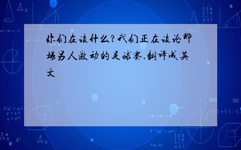 你们在谈什么?我们正在谈论那场另人激动的足球赛．翻译成英文