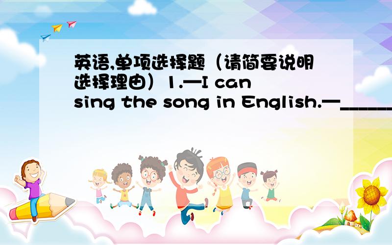 英语,单项选择题（请简要说明选择理由）1.—I can sing the song in English.—________.A.So I can B.So can I C.I can so D.Too can I2.—Why don’t you buy one of the scarves for your mum?—They are not ______.A.beautiful enough B.en