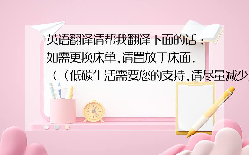 英语翻译请帮我翻译下面的话：如需更换床单,请置放于床面.（（低碳生活需要您的支持,请尽量减少床单更换次数,）就这两句哈,谷歌翻译感觉不是很好,要人性化点的,给客人看的哈,