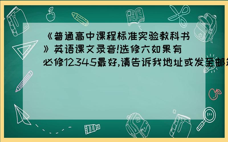 《普通高中课程标准实验教科书》英语课文录音!选修六如果有必修12345最好,请告诉我地址或发至邮箱都可以