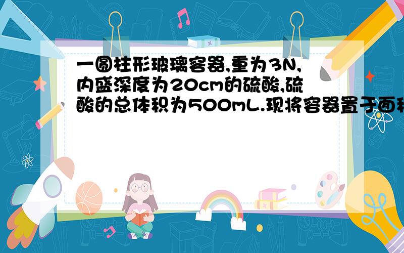 一圆柱形玻璃容器,重为3N,内盛深度为20cm的硫酸,硫酸的总体积为500mL.现将容器置于面积为1000每平方厘米的水平桌面中央上,且容器的厚度不计,肉硫酸=1.8×10的三次方kg/立方米,求1.容器对桌面