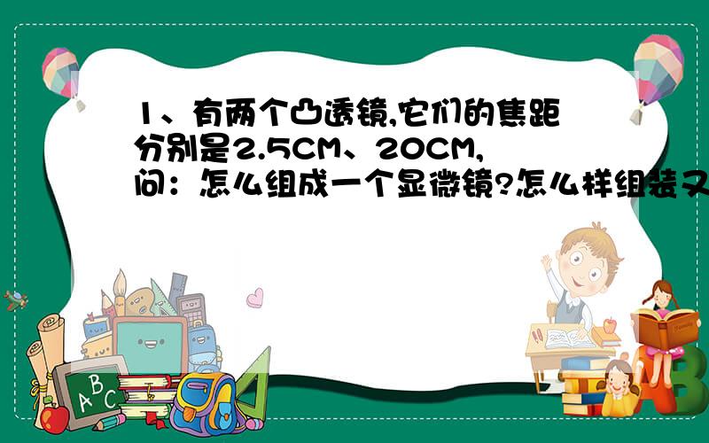 1、有两个凸透镜,它们的焦距分别是2.5CM、20CM,问：怎么组成一个显微镜?怎么样组装又能成为一个望远镜?简述成像过程.2、某同学所戴的眼睛是500度,则他的眼睛是什么透镜?焦距是多少?3、如