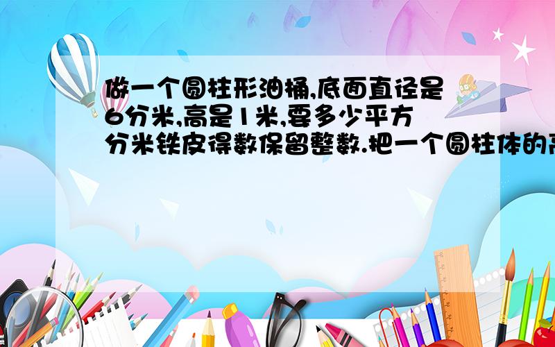 做一个圆柱形油桶,底面直径是6分米,高是1米,要多少平方分米铁皮得数保留整数.把一个圆柱体的高截断3厘米,表面积就减少18.84平方厘米,这个圆柱体的底面积是 一个圆柱体高25.12厘米 侧面展