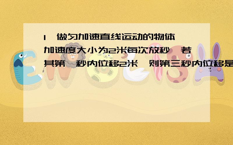 1、做匀加速直线运动的物体,加速度大小为2米每次放秒,若其第一秒内位移2米,则第三秒内位移是_______,前三秒内平均速度是______第四秒初的速度大小是_______,初速度大小为_______2、物体做匀加