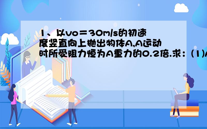 1、以vo＝30m/s的初速度竖直向上抛出物体A,A运动时所受阻力恒为A重力的0.2倍.求：(1)A上升的最大高度；(2)A落回抛出点时的速度大小.计算时取g＝10m/s2.2、为了安全,在公路上行驶的汽车之间应