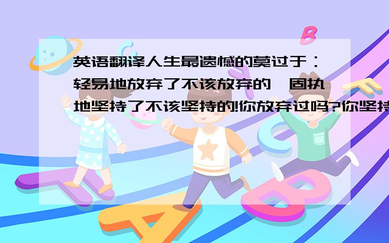 英语翻译人生最遗憾的莫过于：轻易地放弃了不该放弃的,固执地坚持了不该坚持的!你放弃过吗?你坚持过吗?真正的爱情不是拥有，而是成全！只要对方能够幸福，快乐，那么自己也能够幸福