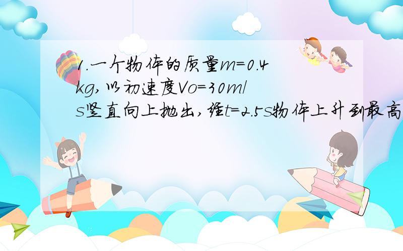 1.一个物体的质量m=0.4kg,以初速度Vo=30m/s竖直向上抛出,经t=2.5s物体上升到最高点.已知物体上升过程中所受到的空气阻力大小恒定.求空气阻力的大小.1.轻质弹簧的上端固定在电梯的天花板上,弹