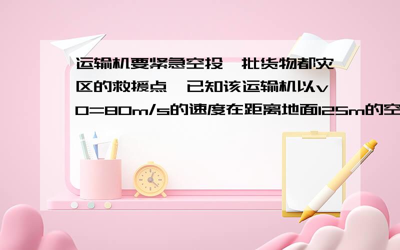 运输机要紧急空投一批货物都灾区的救援点,已知该运输机以v0=80m/s的速度在距离地面125m的空中飞行,假设物体不受空气阻力,g取10m/s方,请问在距离救援点水平距离多远处投放救援物品.到底得