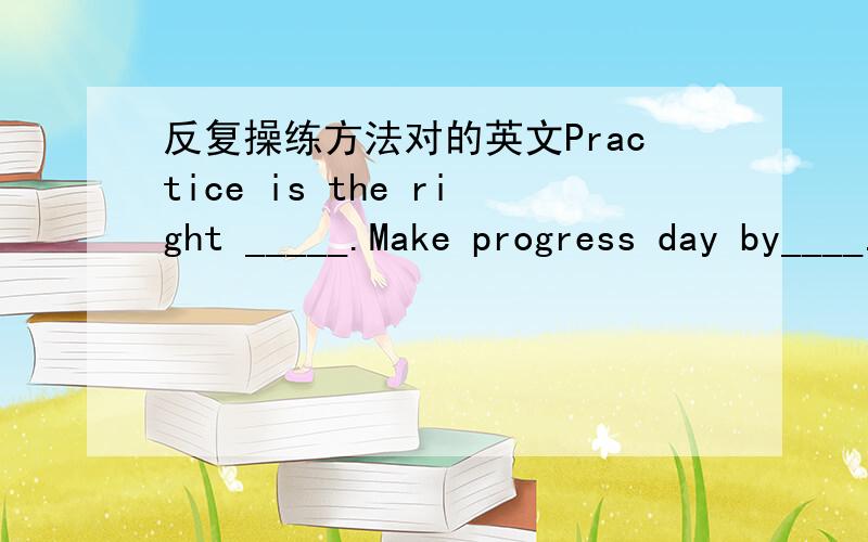 反复操练方法对的英文Practice is the right _____.Make progress day by____.天天进步看得见Test for me is too ____.考试当然不犯难I‘m happy and ____.快乐时光绕身边