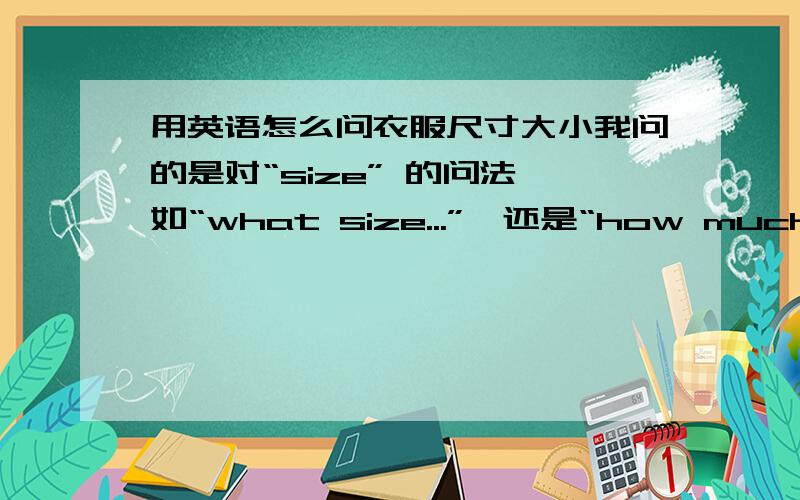 用英语怎么问衣服尺寸大小我问的是对“size” 的问法,如“what size...”,还是“how much(many)...size”,请写出整个问句!