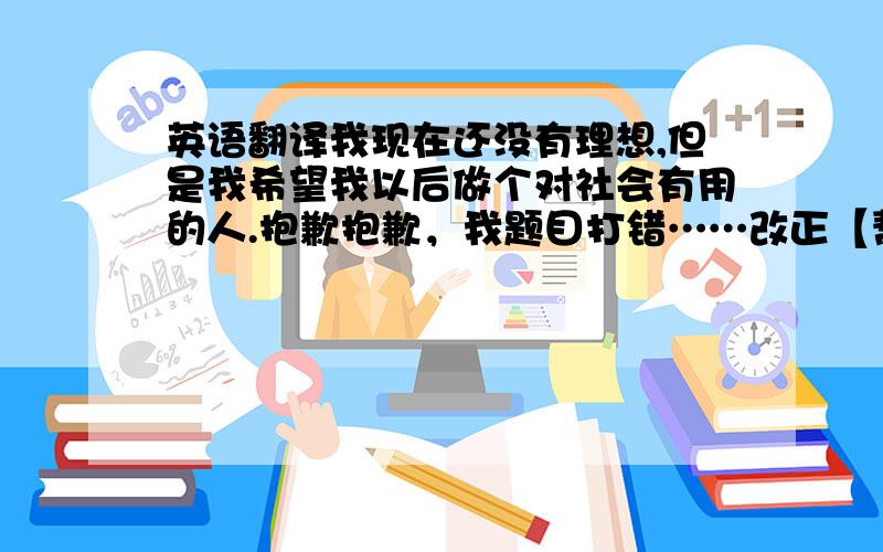 英语翻译我现在还没有理想,但是我希望我以后做个对社会有用的人.抱歉抱歉，我题目打错……改正【帮我把这句中文翻译成英文】