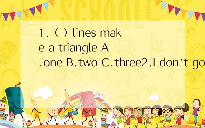 1.（ ）lines make a triangle A.one B.two C.three2.I don't go out （ ）a rainy dayA.in B.on C.at3.The （ ）is her uncleA.man B.women C.woman4.I must do （ ）homework nowA.your B.my C.me5.My family lives in （ ）apartmentA.a B./ C.an