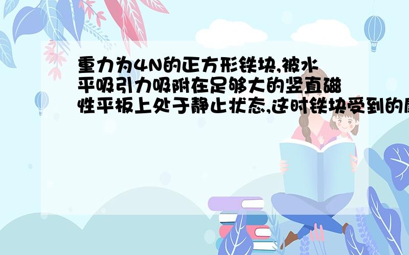 重力为4N的正方形铁块,被水平吸引力吸附在足够大的竖直磁性平板上处于静止状态,这时铁块受到的摩擦力大小为4N；若对铁块施加一个竖直向上的拉力F拉=9N,铁块将沿着该平板匀速向上运动.