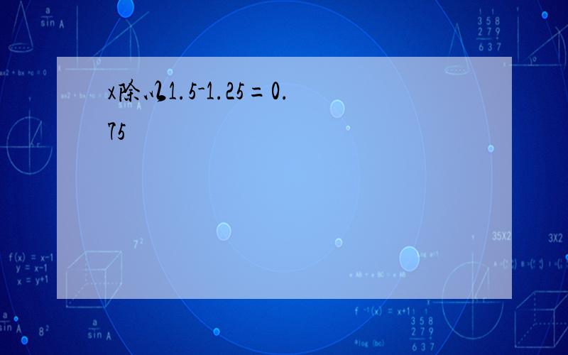 x除以1.5-1.25=0.75