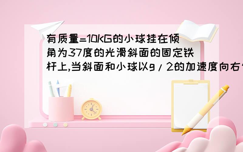 有质量=10KG的小球挂在倾角为37度的光滑斜面的固定铁杆上,当斜面和小球以g/2的加速度向右匀加速运动时,小当斜面和小球都以√3g的加速度向右匀加速运动时,小球对绳的拉力和对斜面的压力