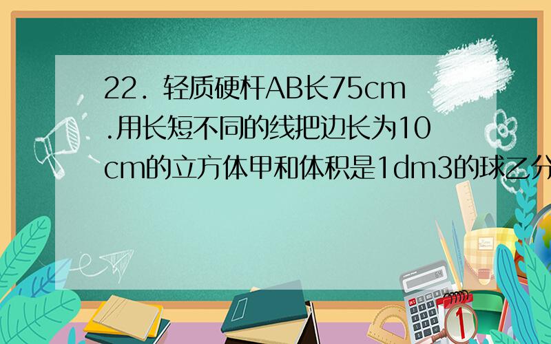 22．轻质硬杆AB长75cm.用长短不同的线把边长为10cm的立方体甲和体积是1dm3的球乙分别拴在杆的AB两端.在距A点30cm处的O点支起AB时,甲静止在桌面上,乙悬空,杆AB处于水平平衡.将乙浸没在水中后,