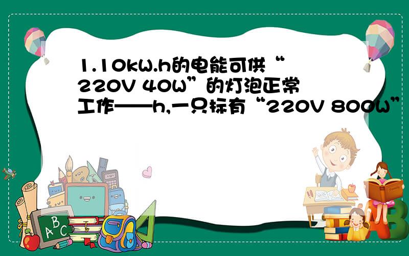 1.10kW.h的电能可供“220V 40W”的灯泡正常工作——h,一只标有“220V 800W”的电饭煲连续工作0.5h,消耗的电能为——J2.学习了电功知识后,肖明知道了电能表是测量电工的仪表,因此就像利用电能表