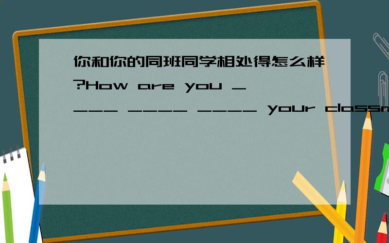 你和你的同班同学相处得怎么样?How are you ____ ____ ____ your classmates?