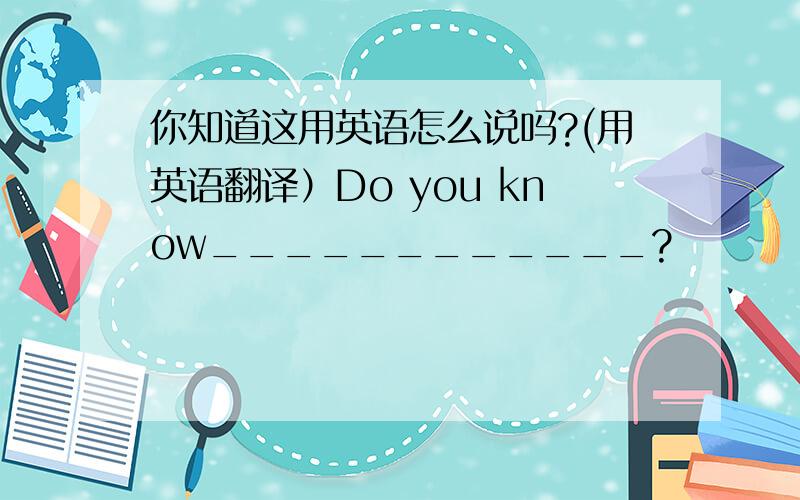 你知道这用英语怎么说吗?(用英语翻译）Do you know____________?