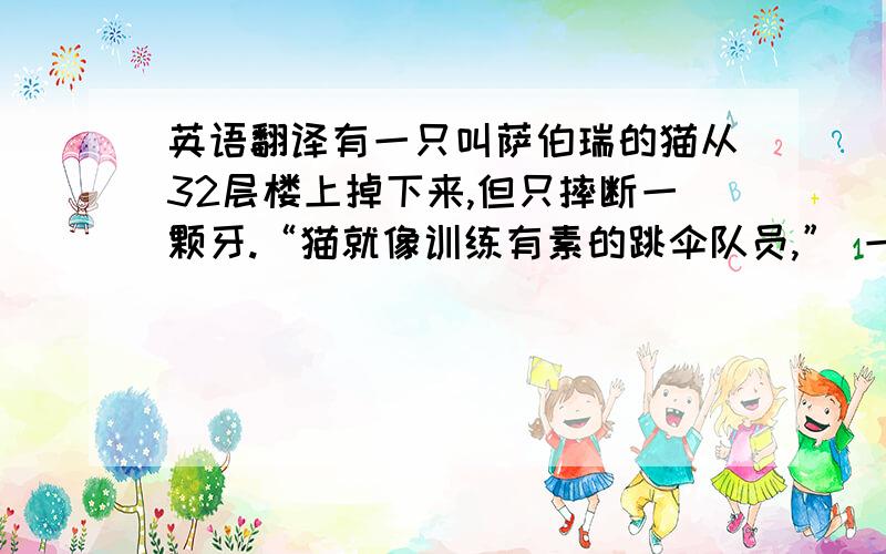 英语翻译有一只叫萨伯瑞的猫从32层楼上掉下来,但只摔断一颗牙.“猫就像训练有素的跳伞队员,” 一位医生说.看起来,猫跌落的距离越长,它们就越不会伤害自己.A cat that called Sabrina fall from thi