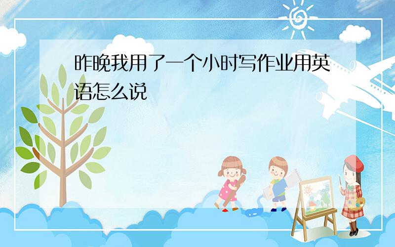 昨晚我用了一个小时写作业用英语怎么说