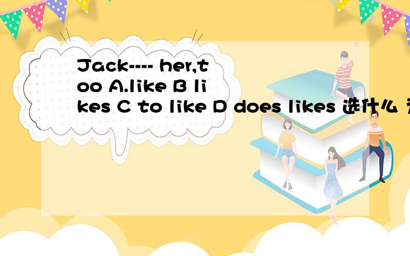 Jack---- her,too A.like B likes C to like D does likes 选什么 为什么这样选