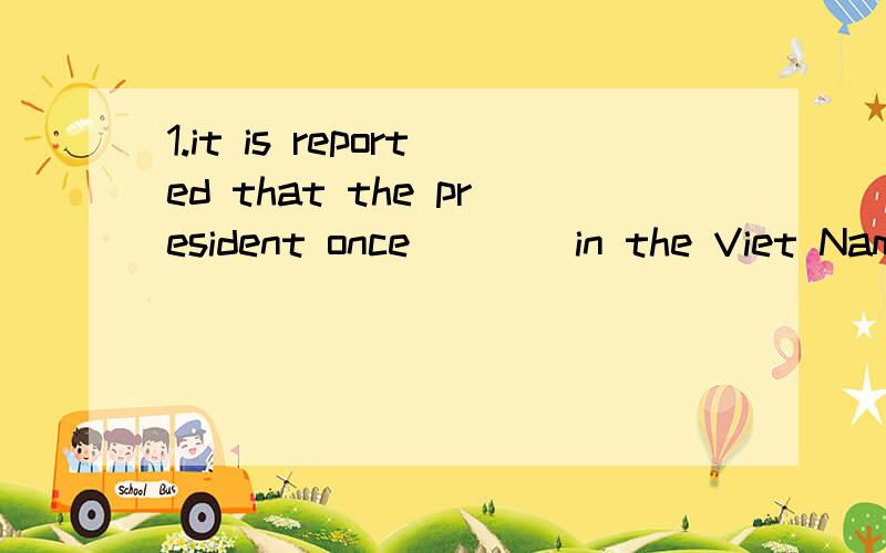 1.it is reported that the president once ___ in the Viet Nam's war for three years from 1966-1970.A served B had severed 2.i wasn't paying attention to what he was talking about ,so i am afraid i __ his speech very well .A did not understand B has no