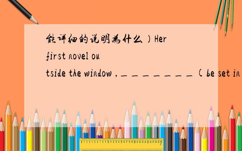 能详细的说明为什么）Her first novel outside the window ,_______(be set in )a middle school which she graduated from.