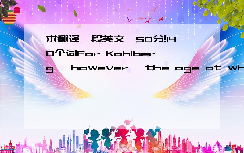 求翻译一段英文,50分!140个词For Kohlberg, however, the age at which a particular stage of moral development will appear depends largely on cultural determinants. In other words, Kohlberg believes that intelligence, as defined by Piaget, acts