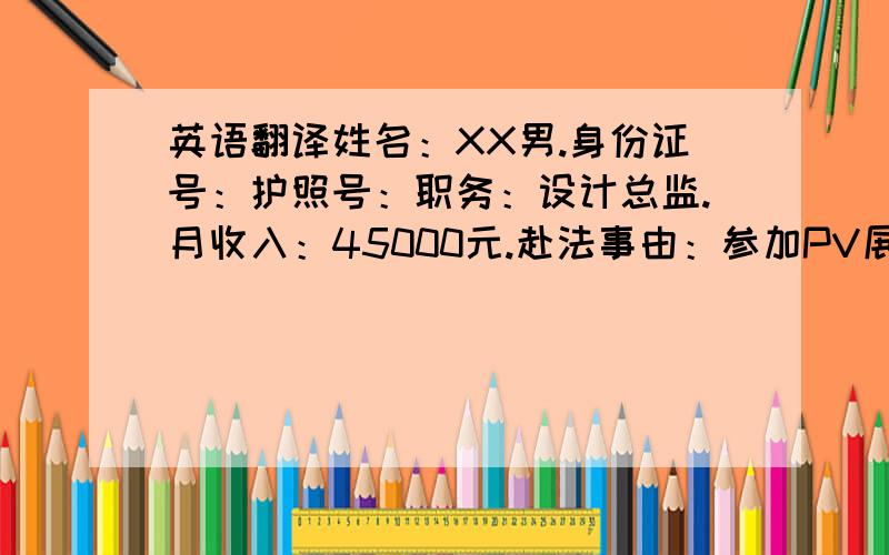 英语翻译姓名：XX男.身份证号：护照号：职务：设计总监.月收入：45000元.赴法事由：参加PV展.由我司承担其在法国出差期间的所有费用.公司地址：XX联系人：XX联系电话：XX特此证明XX公司：