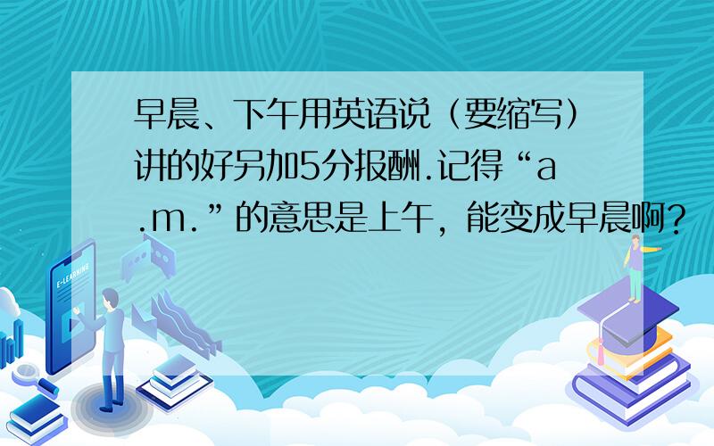 早晨、下午用英语说（要缩写）讲的好另加5分报酬.记得“a.m.”的意思是上午，能变成早晨啊？