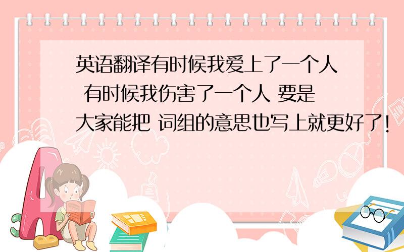 英语翻译有时候我爱上了一个人 有时候我伤害了一个人 要是大家能把 词组的意思也写上就更好了！